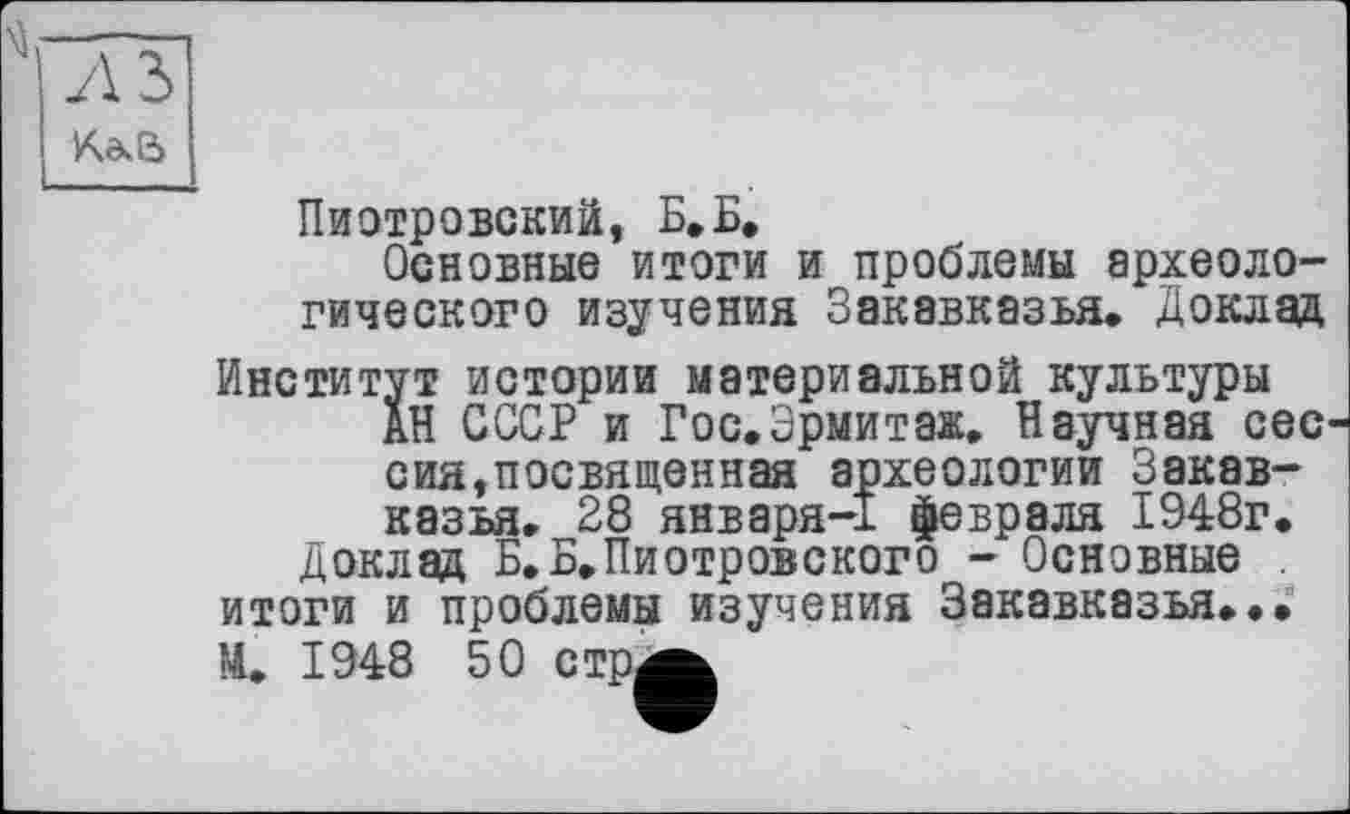 ﻿л з
КаЄ>
Пиотровский, Б»Б.
Основные итоги и проблемы археологического изучения Закавказья. Доклад
Институт истории материальной культуры АН СССР и Гос.Эрмитаж. Научная сес' сия,посвященная археологии Закавказья. 28 января-1 февраля 1948г.
Доклад Б.Б.Пиотровского - Основные итоги и проблемы изучения Закавказья...
М. 1948 50 стр^^